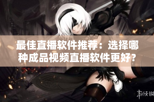 最佳直播软件推荐：选择哪种成品视频直播软件更好？
