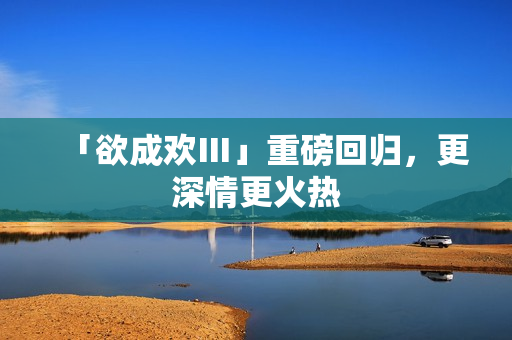 「欲成欢Ⅲ」重磅回归，更深情更火热