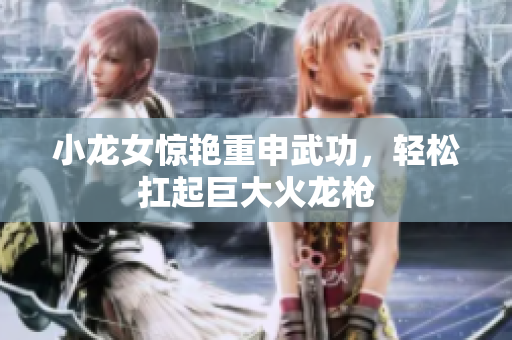 小龙女惊艳重申武功，轻松扛起巨大火龙枪
