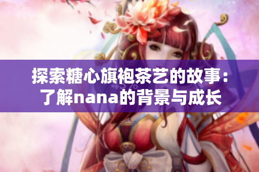 探索糖心旗袍茶艺的故事：了解nana的背景与成长
