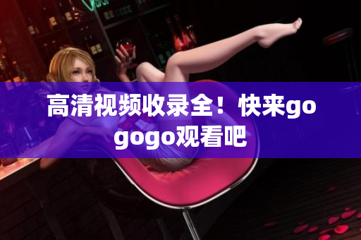 高清视频收录全！快来gogogo观看吧