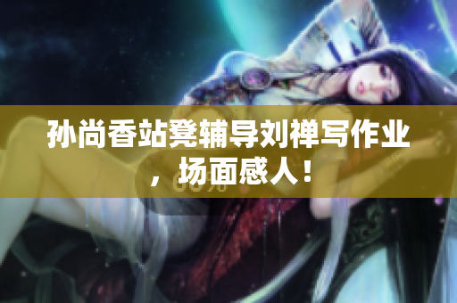 孙尚香站凳辅导刘禅写作业，场面感人！