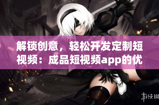 解锁创意，轻松开发定制短视频：成品短视频app的优势