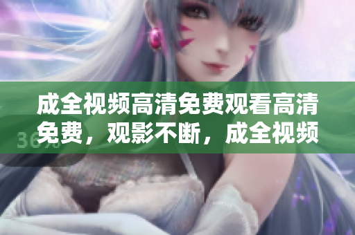 成全视频高清免费观看高清免费，观影不断，成全视频再陪伴