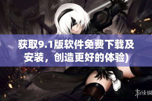 获取9.1版软件免费下载及安装，创造更好的体验)