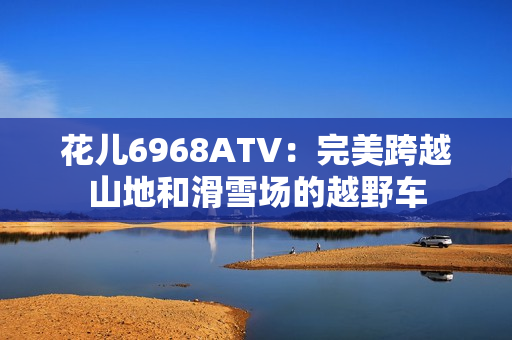 花儿6968ATV：完美跨越山地和滑雪场的越野车