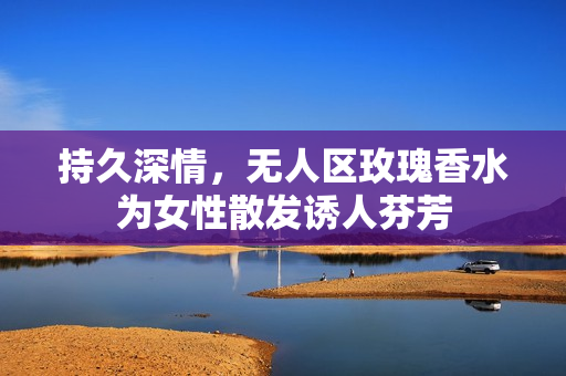 持久深情，无人区玫瑰香水为女性散发诱人芬芳