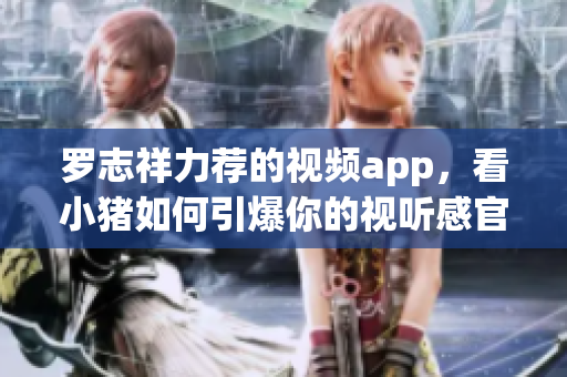 罗志祥力荐的视频app，看小猪如何引爆你的视听感官