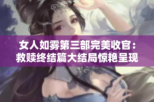 女人如雾第三部完美收官：救赎终结篇大结局惊艳呈现！