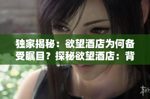 独家揭秘：欲望酒店为何备受瞩目？探秘欲望酒店：背后的故事为何备受关注？