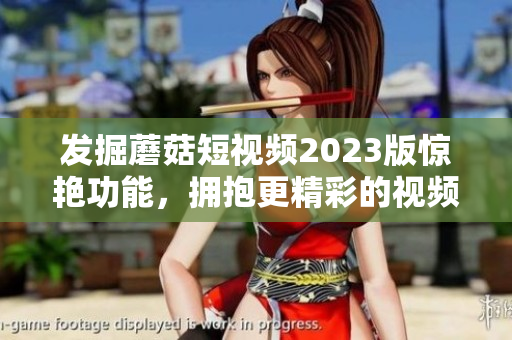 发掘蘑菇短视频2023版惊艳功能，拥抱更精彩的视频体验