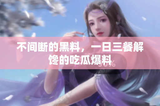 不间断的黑料，一日三餐解馋的吃瓜爆料