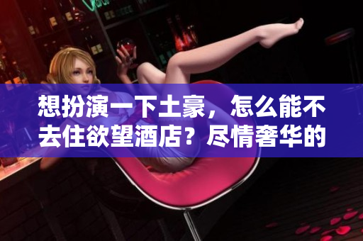 想扮演一下土豪，怎么能不去住欲望酒店？尽情奢华的选择：欲望酒店