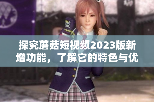探究蘑菇短视频2023版新增功能，了解它的特色与优势