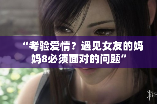 “考验爱情？遇见女友的妈妈8必须面对的问题”