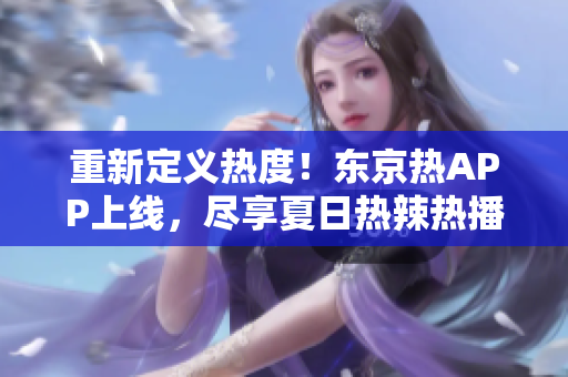 重新定义热度！东京热APP上线，尽享夏日热辣热播！
