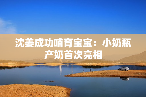 沈姜成功哺育宝宝：小奶瓶产奶首次亮相