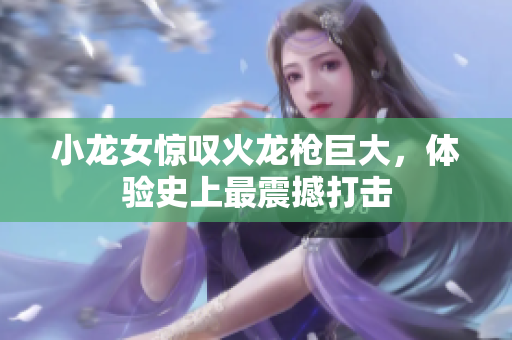 小龙女惊叹火龙枪巨大，体验史上最震撼打击