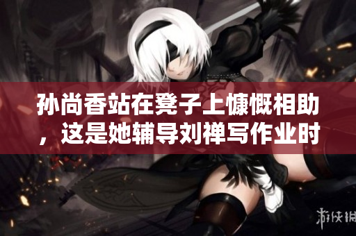 孙尚香站在凳子上慷慨相助，这是她辅导刘禅写作业时的举动