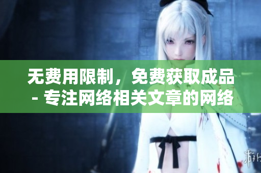 无费用限制，免费获取成品 - 专注网络相关文章的网络编辑