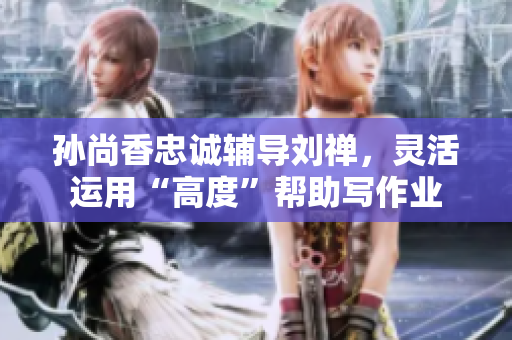 孙尚香忠诚辅导刘禅，灵活运用“高度”帮助写作业