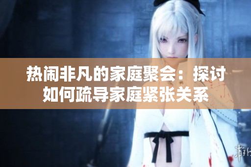 热闹非凡的家庭聚会：探讨如何疏导家庭紧张关系
