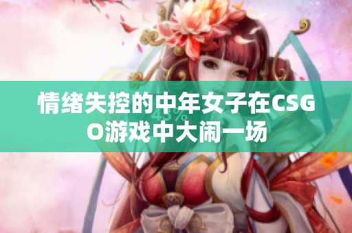 情绪失控的中年女子在CSGO游戏中大闹一场