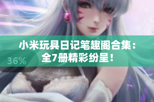 小米玩具日记笔趣阁合集：全7册精彩纷呈！