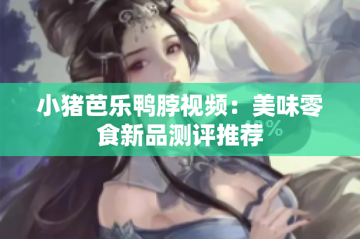 小猪芭乐鸭脖视频：美味零食新品测评推荐