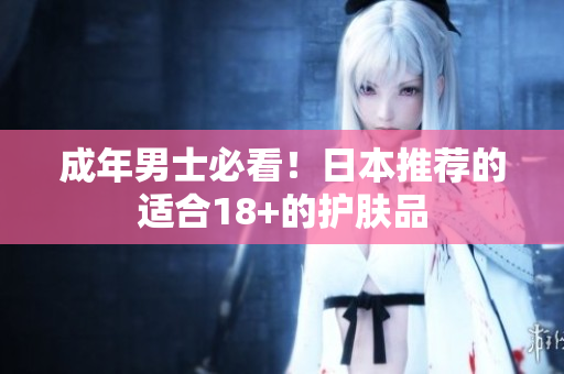 成年男士必看！日本推荐的适合18+的护肤品