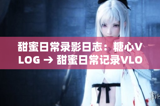 甜蜜日常录影日志：糖心VLOG → 甜蜜日常记录VLOG：糖心的生活