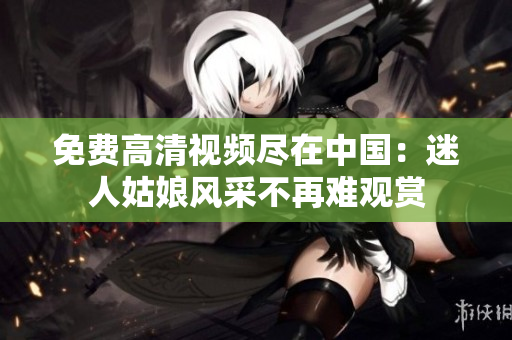 免费高清视频尽在中国：迷人姑娘风采不再难观赏
