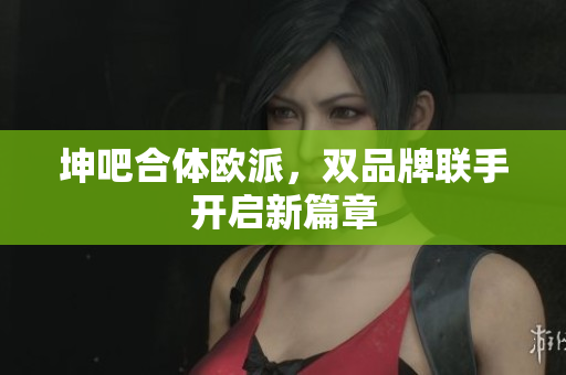 坤吧合体欧派，双品牌联手开启新篇章