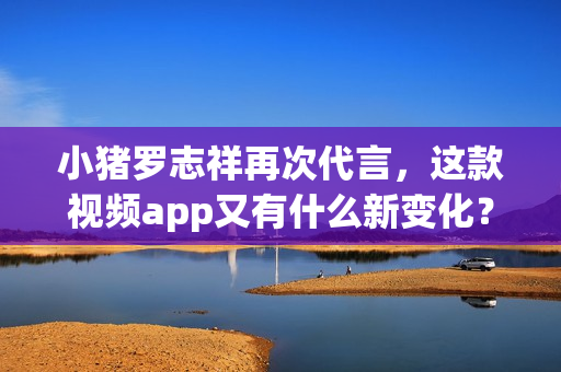小猪罗志祥再次代言，这款视频app又有什么新变化？