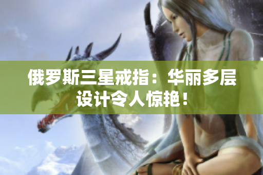 俄罗斯三星戒指：华丽多层设计令人惊艳！