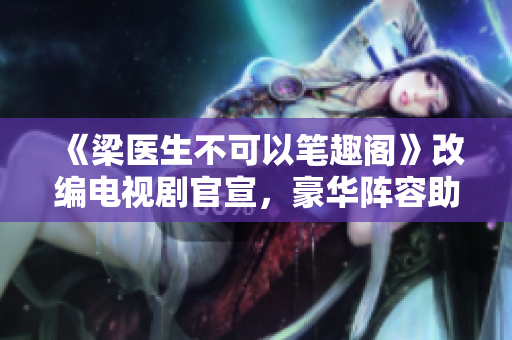 《梁医生不可以笔趣阁》改编电视剧官宣，豪华阵容助力！