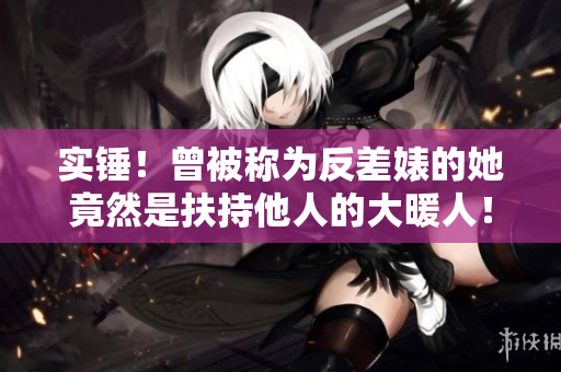 实锤！曾被称为反差婊的她竟然是扶持他人的大暖人！