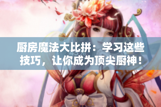 厨房魔法大比拼：学习这些技巧，让你成为顶尖厨神！