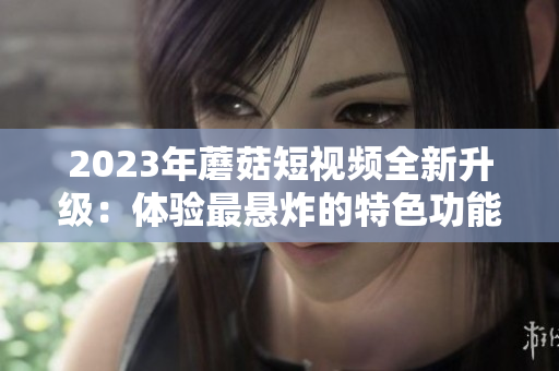 2023年蘑菇短视频全新升级：体验最悬炸的特色功能
