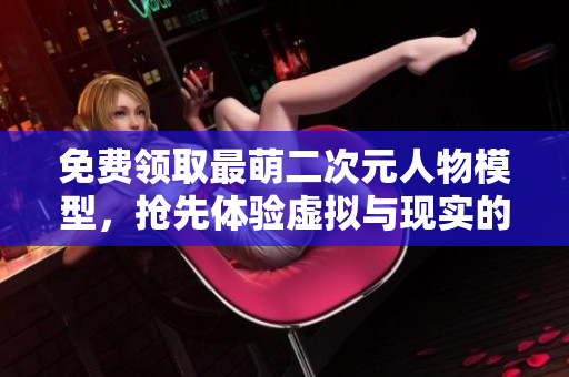 免费领取最萌二次元人物模型，抢先体验虚拟与现实的奇妙交错！