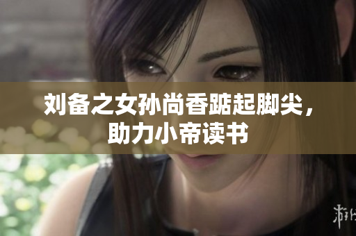 刘备之女孙尚香踮起脚尖，助力小帝读书