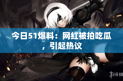 今日51爆料：网红被拍吃瓜，引起热议