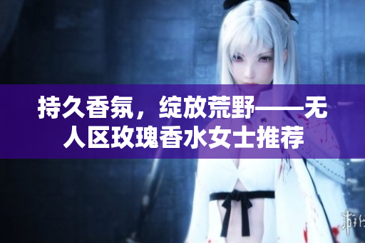 持久香氛，绽放荒野——无人区玫瑰香水女士推荐