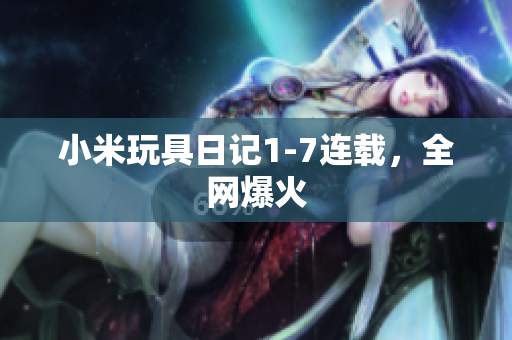 小米玩具日记1-7连载，全网爆火