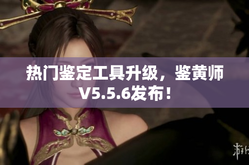 热门鉴定工具升级，鉴黄师V5.5.6发布！