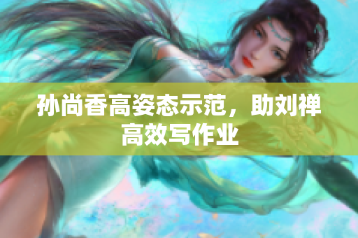孙尚香高姿态示范，助刘禅高效写作业