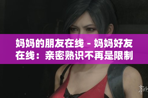 妈妈的朋友在线 - 妈妈好友在线：亲密熟识不再是限制