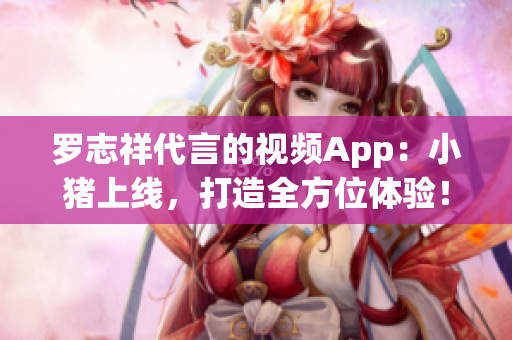 罗志祥代言的视频App：小猪上线，打造全方位体验！