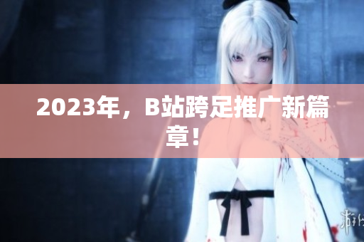 2023年，B站跨足推广新篇章！