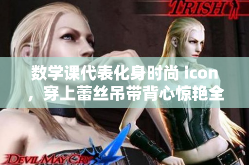 数学课代表化身时尚 icon，穿上蕾丝吊带背心惊艳全校